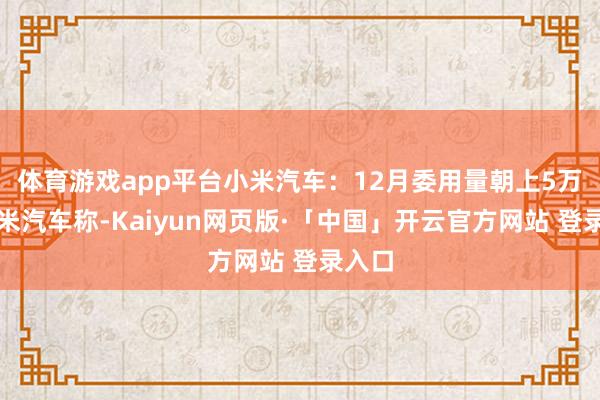 体育游戏app平台　　小米汽车：12月委用量朝上5万辆　　小米汽车称-Kaiyun网页版·「中国」开云官方网站 登录入口
