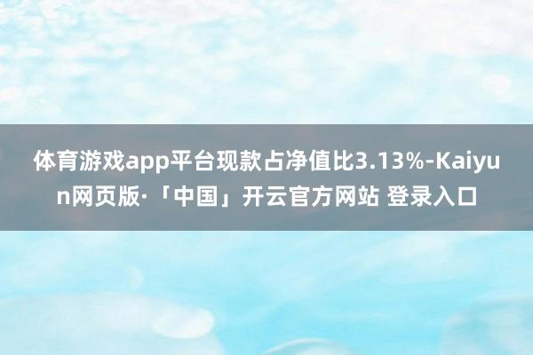 体育游戏app平台现款占净值比3.13%-Kaiyun网页版·「中国」开云官方网站 登录入口