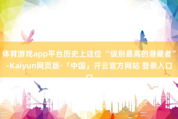 体育游戏app平台历史上这位 “级别最高的潜藏者”-Kaiyun网页版·「中国」开云官方网站 登录入口