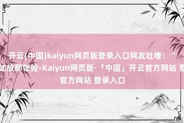 开云(中国)kaiyun网页版登录入口网友吐槽:“除了脸如故那张脸-Kaiyun网页版·「中国」开云官方网站 登录入口