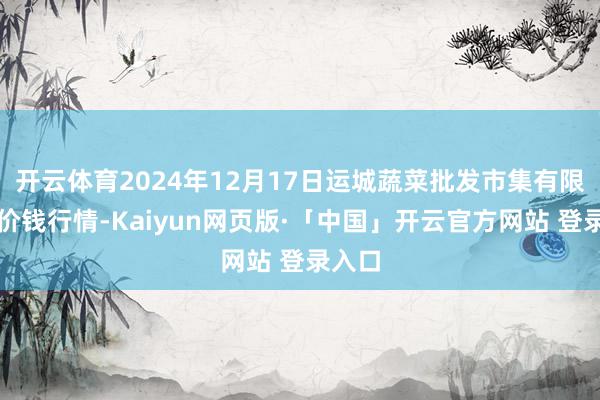 开云体育2024年12月17日运城蔬菜批发市集有限公司价钱行情-Kaiyun网页版·「中国」开云官方网站 登录入口