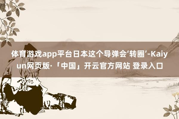 体育游戏app平台日本这个导弹会‘转圈’-Kaiyun网页版·「中国」开云官方网站 登录入口