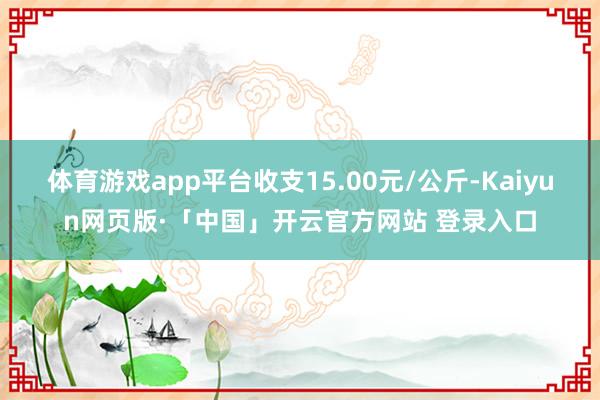 体育游戏app平台收支15.00元/公斤-Kaiyun网页版·「中国」开云官方网站 登录入口