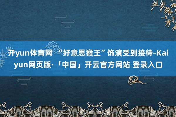 开yun体育网  “好意思猴王”饰演受到接待-Kaiyun网页版·「中国」开云官方网站 登录入口