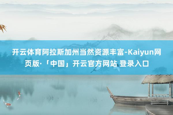 开云体育 阿拉斯加州当然资源丰富-Kaiyun网页版·「中国」开云官方网站 登录入口