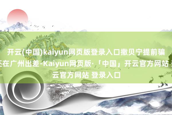 开云(中国)kaiyun网页版登录入口撒贝宁提前骗说我方还在广州出差-Kaiyun网页版·「中国」开云官方网站 登录入口