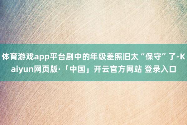 体育游戏app平台剧中的年级差照旧太“保守”了-Kaiyun网页版·「中国」开云官方网站 登录入口