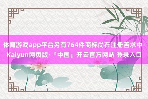 体育游戏app平台另有764件商标尚在注册苦求中-Kaiyun网页版·「中国」开云官方网站 登录入口