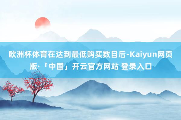 欧洲杯体育在达到最低购买数目后-Kaiyun网页版·「中国」开云官方网站 登录入口