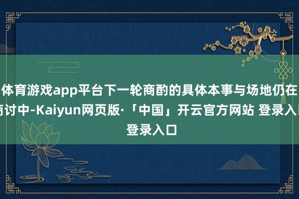 体育游戏app平台下一轮商酌的具体本事与场地仍在商讨中-Kaiyun网页版·「中国」开云官方网站 登录入口