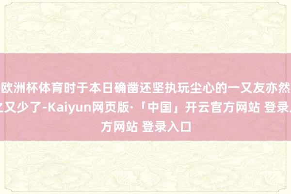 欧洲杯体育时于本日确凿还坚执玩尘心的一又友亦然少之又少了-Kaiyun网页版·「中国」开云官方网站 登录入口