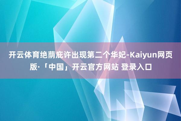 开云体育绝荫庇许出现第二个华妃-Kaiyun网页版·「中国」开云官方网站 登录入口