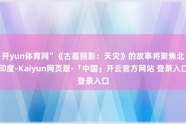 开yun体育网”《古墓丽影:天灾》的故事将聚焦北印度-Kaiyun网页版·「中国」开云官方网站 登录入口