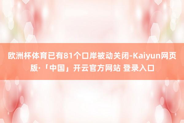 欧洲杯体育已有81个口岸被动关闭-Kaiyun网页版·「中国」开云官方网站 登录入口