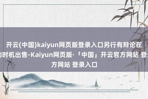 开云(中国)kaiyun网页版登录入口另行有辩论在适应的时机出售-Kaiyun网页版·「中国」开云官方网站 登录入口