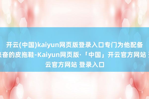 开云(中国)kaiyun网页版登录入口专门为他配备了一对兴奋的皮拖鞋-Kaiyun网页版·「中国」开云官方网站 登录入口