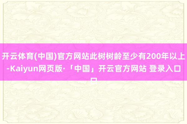 开云体育(中国)官方网站此树树龄至少有200年以上-Kaiyun网页版·「中国」开云官方网站 登录入口