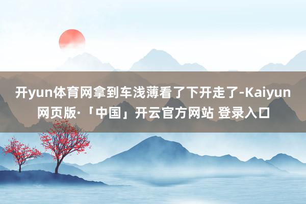 开yun体育网拿到车浅薄看了下开走了-Kaiyun网页版·「中国」开云官方网站 登录入口