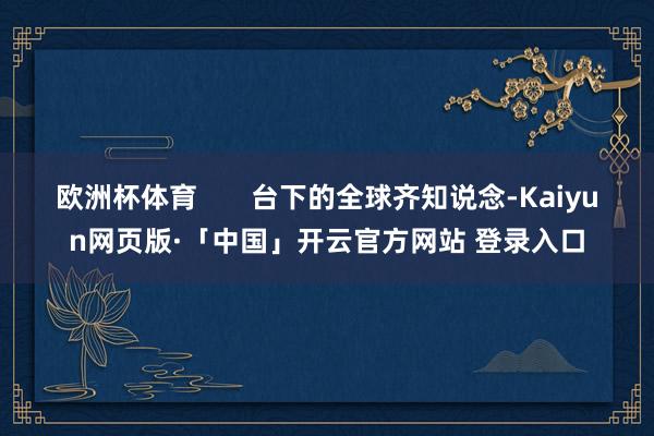 欧洲杯体育 台下的全球齐知说念-Kaiyun网页版·「中国」开云官方网站 登录入口