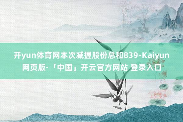 开yun体育网本次减握股份总和839-Kaiyun网页版·「中国」开云官方网站 登录入口