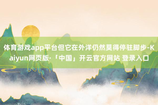 体育游戏app平台但它在外洋仍然莫得停驻脚步-Kaiyun网页版·「中国」开云官方网站 登录入口