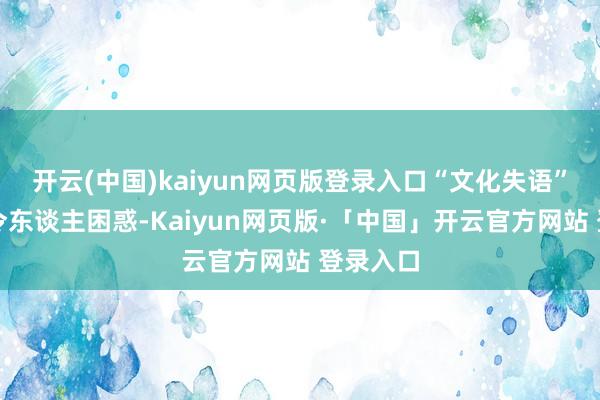 开云(中国)kaiyun网页版登录入口“文化失语”的动机令东谈主困惑-Kaiyun网页版·「中国」开云官方网站 登录入口