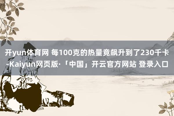 开yun体育网 每100克的热量竟飙升到了230千卡-Kaiyun网页版·「中国」开云官方网站 登录入口