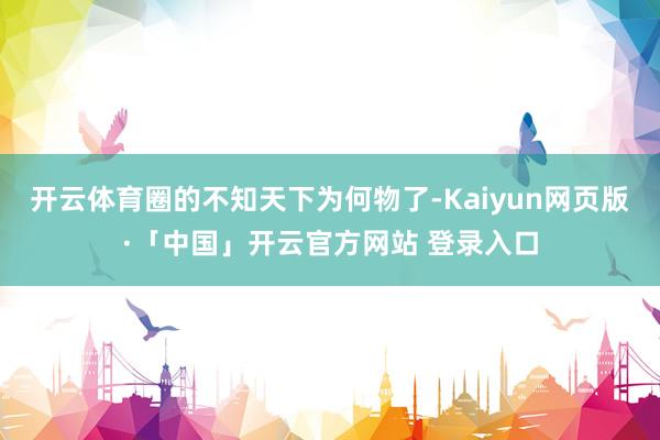 开云体育圈的不知天下为何物了-Kaiyun网页版·「中国」开云官方网站 登录入口