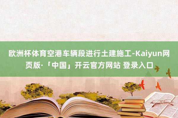 欧洲杯体育空港车辆段进行土建施工-Kaiyun网页版·「中国」开云官方网站 登录入口