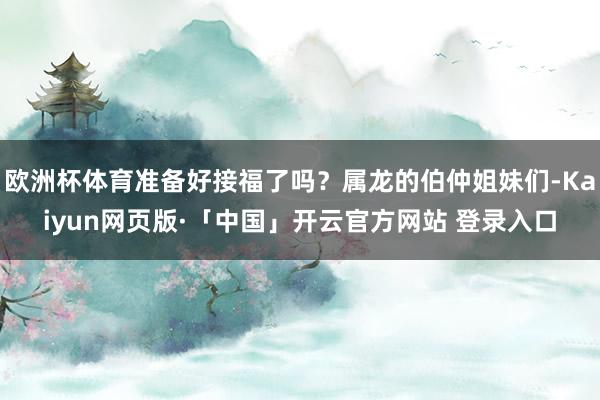 欧洲杯体育准备好接福了吗？属龙的伯仲姐妹们-Kaiyun网页版·「中国」开云官方网站 登录入口