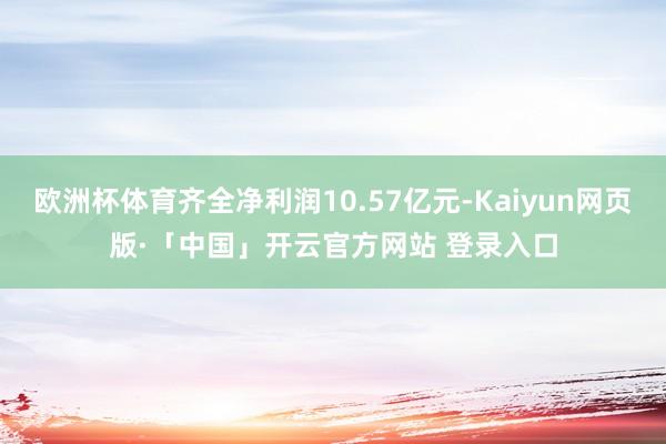 欧洲杯体育齐全净利润10.57亿元-Kaiyun网页版·「中国」开云官方网站 登录入口