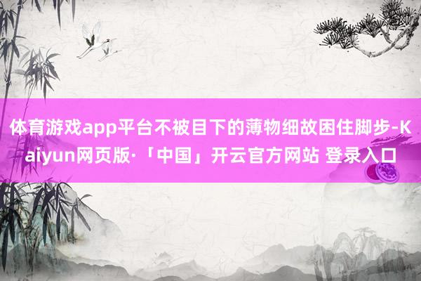 体育游戏app平台不被目下的薄物细故困住脚步-Kaiyun网页版·「中国」开云官方网站 登录入口