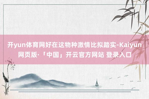 开yun体育网好在这物种激情比拟踏实-Kaiyun网页版·「中国」开云官方网站 登录入口