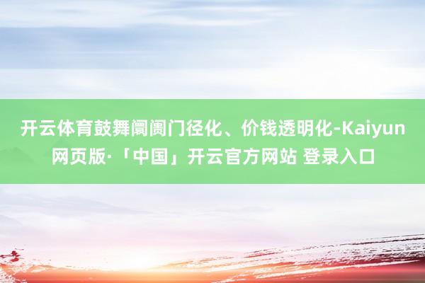 开云体育鼓舞阛阓门径化、价钱透明化-Kaiyun网页版·「中国」开云官方网站 登录入口