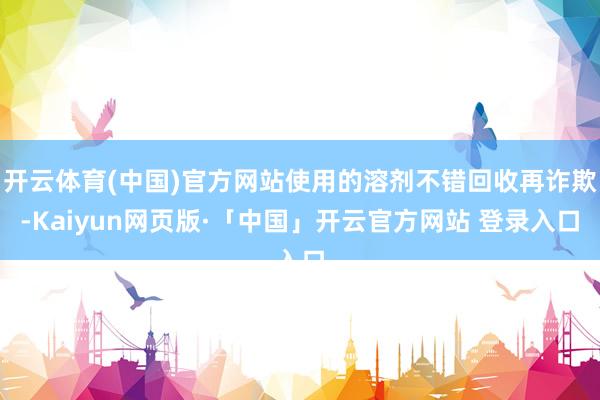 开云体育(中国)官方网站使用的溶剂不错回收再诈欺-Kaiyun网页版·「中国」开云官方网站 登录入口